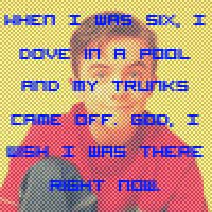 When I was six, I dove in a pool and my trunks came off. God, I wish I was 